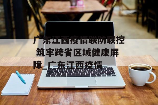 广东江西疫情联防联控 筑牢跨省区域健康屏障_广东江西疫情